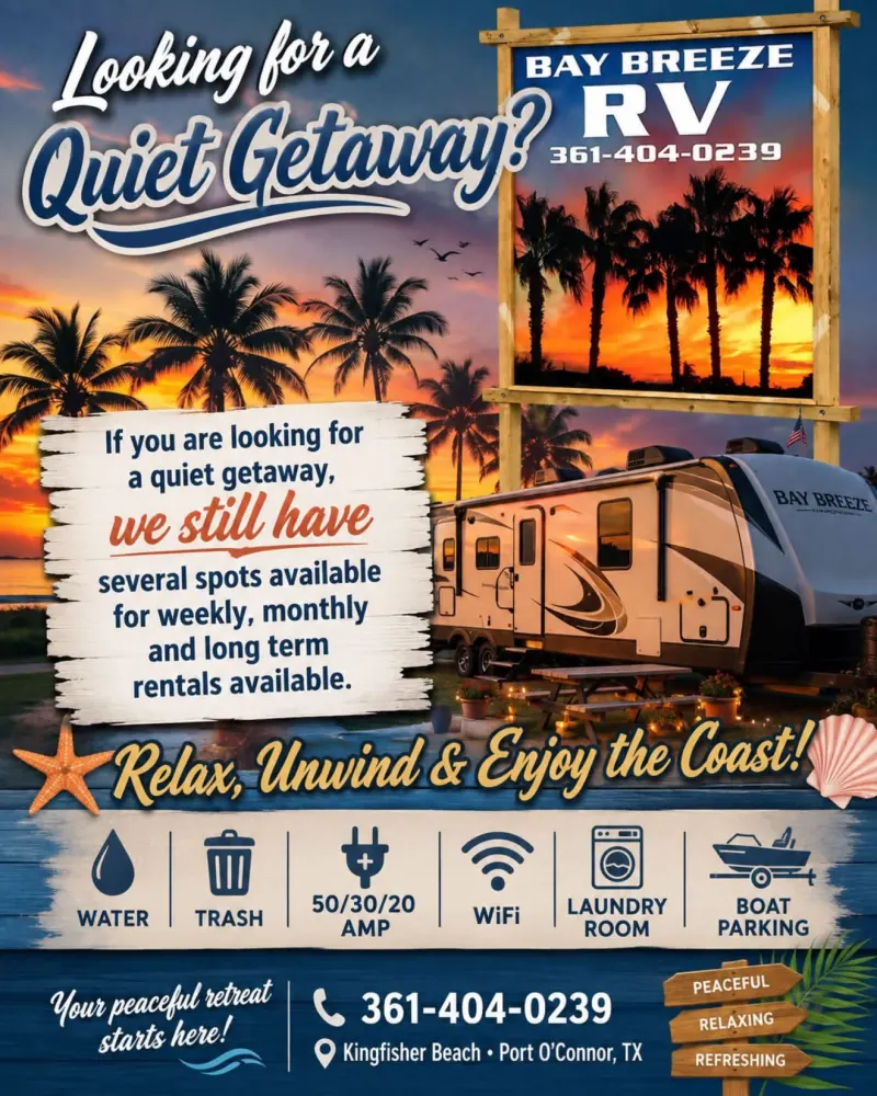 Bay Breeze RV flyer: Looking for a quiet getaway? We still have several spots available for weekly, monthly and long term rentals. Relax, unwind and enjoy the coast. Water, trash, 50/30/20 amp, WiFi, laundry room, boat parking. Call 361-404-0239, Port O'Connor, TX.